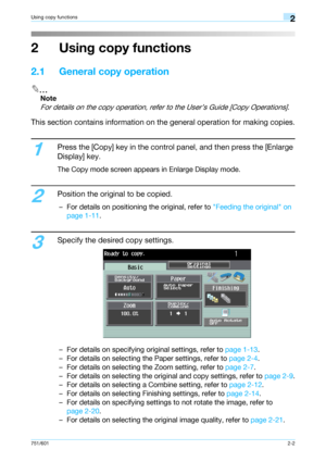 Page 29751/6012-2
Using copy functions2
2 Using copy functions
2.1 General copy operation
2
Note 
For details on the copy operation, refer to the User’s Guide [Copy Operations].
This section contains information on the general operation for making copies.
1
Press the [Copy] key in the control panel, and then press the [Enlarge 
Display] key.
The Copy mode screen appears in Enlarge Display mode.
2
Position the original to be copied.
– For details on positioning the original, refer to Feeding the original on...