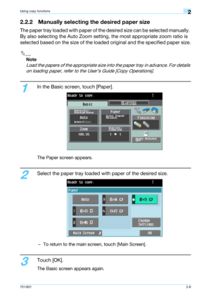 Page 33751/6012-6
Using copy functions2
2.2.2 Manually selecting the desired paper size
The paper tray loaded with paper of the desired size can be selected manually. 
By also selecting the Auto Zoom setting, the most appropriate zoom ratio is 
selected based on the size of the loaded original and the specified paper size.
2
Note 
Load the papers of the appropriate size into the paper tray in advance. For details 
on loading paper, refer to the User’s Guide [Copy Operations].
1
In the Basic screen, touch...