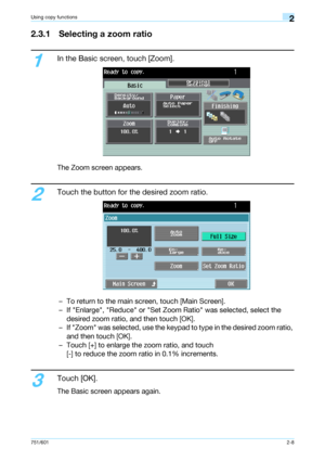 Page 35751/6012-8
Using copy functions2
2.3.1 Selecting a zoom ratio
1
In the Basic screen, touch [Zoom].
The Zoom screen appears.
2
Touch the button for the desired zoom ratio.
– To return to the main screen, touch [Main Screen].
– If Enlarge, Reduce or Set Zoom Ratio was selected, select the 
desired zoom ratio, and then touch [OK].
– If Zoom was selected, use the keypad to type in the desired zoom ratio, 
and then touch [OK].
– Touch [+] to enlarge the zoom ratio, and touch 
[-] to reduce the zoom ratio in...