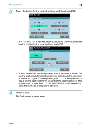 Page 38751/6012-11
Using copy functions2
3
Touch the button for the desired settings, and then touch [OK].
– If 1 > 2 or 2 > 2 is selected, touch [Output Bind Direction], select the 
binding position for the copy, and then touch [OK].
– If Auto is selected, the binding margin is set at the top or at the left. The 
binding position is automatically determined according to the orientation 
of the loaded original. If the original length is 11-11/16 inch (297 mm) or 
less, a binding position along the long side of...