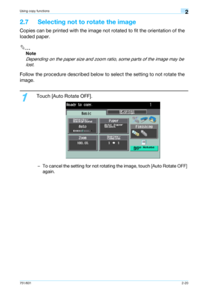 Page 47751/6012-20
Using copy functions2
2.7 Selecting not to rotate the image
Copies can be printed with the image not rotated to fit the orientation of the 
loaded paper.
2
Note 
Depending on the paper size and zoom ratio, some parts of the image may be 
lost.
Follow the procedure described below to select the setting to not rotate the 
image.
1
Touch [Auto Rotate OFF].
– To cancel the setting for not rotating the image, touch [Auto Rotate OFF] 
again.
Downloaded From ManualsPrinter.com Manuals 
