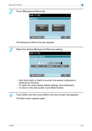 Page 52751/6012-25
Using copy functions2
2
Touch [Background Removal].
The Background Removal screen appears.
3
Select the desired Background Removal setting.
– Each time [Light] or [Dark] is touched, the density is lightened or 
darkened by one level.
– To select the center setting (default setting), touch [Standard].
– To return to the main screen, touch [Main Screen].
4
Touch [OK], and then touch [OK] in the next screen that appears.
The Basic screen appears again.
Downloaded From ManualsPrinter.com Manuals 