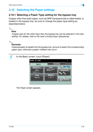 Page 53751/6012-26
Using copy functions2
2.10 Selecting the Paper settings
2.10.1 Selecting a Paper Type setting for the bypass tray
If paper other than plain paper, such as OHP transparencies or label sheets, is 
loaded in the bypass tray, be sure to change the paper type setting as 
described below.
2
Note 
A paper type for the other trays than the bypass tray can be selected in the User 
setting. For details, refer to the User’s Guide [Copy Operations].
2
Reminder 
If special paper is loaded into the bypass...