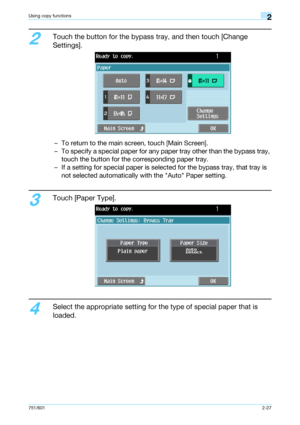 Page 54751/6012-27
Using copy functions2
2
Touch the button for the bypass tray, and then touch [Change 
Settings].
– To return to the main screen, touch [Main Screen].
– To specify a special paper for any paper tray other than the bypass tray, 
touch the button for the corresponding paper tray.
– If a setting for special paper is selected for the bypass tray, that tray is 
not selected automatically with the Auto Paper setting.
3
Touch [Paper Type].
4
Select the appropriate setting for the type of special...