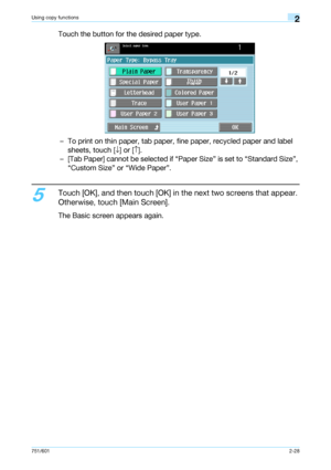 Page 55751/6012-28
Using copy functions2
Touch the button for the desired paper type.
– To print on thin paper, tab paper, fine paper, recycled paper and label 
sheets, touch [↓] or [↑].
– [Tab Paper] cannot be selected if “Paper Size” is set to “Standard Size”, 
“Custom Size” or “Wide Paper”.
5
Touch [OK], and then touch [OK] in the next two screens that appear. 
Otherwise, touch [Main Screen].
The Basic screen appears again.
Downloaded From ManualsPrinter.com Manuals 