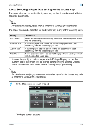 Page 56751/6012-29
Using copy functions2
2.10.2 Selecting a Paper Size setting for the bypass tray
The paper size can be set for the bypass tray so that it can be used with the 
specified paper size.
2
Note 
For details on loading paper, refer to the User’s Guide [Copy Operations].
The paper size can be selected for the bypass tray in any of the following ways.
*1In order to specify a custom paper size in Enlarge Display mode, the 
custom paper size must first be stored before entering Enlarge Display 
mode....