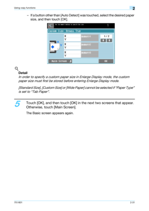 Page 58751/6012-31
Using copy functions2
– If a button other than [Auto Detect] was touched, select the desired paper 
size, and then touch [OK].
!
Detail 
In order to specify a custom paper size in Enlarge Display mode, the custom 
paper size must first be stored before entering Enlarge Display mode.
[Standard Size], [Custom Size] or [Wide Paper] cannot be selected if “Paper Type” 
is set to “Tab Paper”.
5
Touch [OK], and then touch [OK] in the next two screens that appear. 
Otherwise, touch [Main Screen].
The...