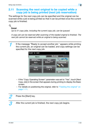 Page 59751/6012-32
Using copy functions2
2.11 Scanning the next original to be copied while a 
copy job is being printed (next job reservation)
The settings for the next copy job can be specified and the original can be 
scanned while a job is being printed so that it can be printed once the current 
copy job is finished.
!
Detail 
Up to 51 copy jobs, including the current copy job, can be queued.
A copy job can be reserved after scanning of the loaded original is finished. The 
next job cannot be reserved...