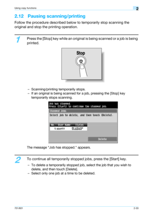 Page 60751/6012-33
Using copy functions2
2.12 Pausing scanning/printing
Follow the procedure described below to temporarily stop scanning the 
original and stop the printing operation.
1
Press the [Stop] key while an original is being scanned or a job is being 
printed.
– Scanning/printing temporarily stops.
– If an original is being scanned for a job, pressing the [Stop] key 
temporarily stops scanning.
The message Job has stopped. appears.
2
To continue all temporarily stopped jobs, press the [Start] key.
–...