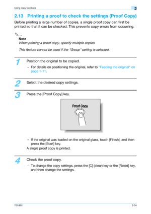 Page 61751/6012-34
Using copy functions2
2.13 Printing a proof to check the settings (Proof Copy)
Before printing a large number of copies, a single proof copy can first be 
printed so that it can be checked. This prevents copy errors from occurring.
2
Note 
When printing a proof copy, specify multiple copies.
This feature cannot be used if the Group setting is selected.
1
Position the original to be copied.
– For details on positioning the original, refer to Feeding the original on 
page 1-11.
2
Select the...