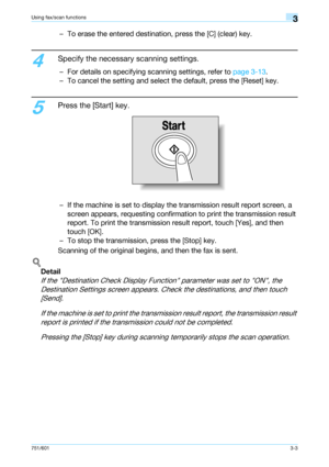 Page 65751/6013-3
Using fax/scan functions3
– To erase the entered destination, press the [C] (clear) key.
4
Specify the necessary scanning settings.
– For details on specifying scanning settings, refer to page 3-13.
– To cancel the setting and select the default, press the [Reset] key.
5
Press the [Start] key.
– If the machine is set to display the transmission result report screen, a 
screen appears, requesting confirmation to print the transmission result 
report. To print the transmission result report,...