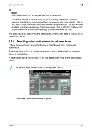 Page 67751/6013-5
Using fax/scan functions3
!
Detail 
Multiple destinations can be specified at the same time.
To send or receive faxes manually, touch [Off-Hook]. When this button is 
touched, the dial tone can be heard from the speaker. For more details, refer to 
the User’s Guide [Network Scan/Fax/Network Fax Operations]. This feature is not 
available with Internet faxing or IP address faxing. Also, if Confirm Address (TX) 
is specified in the administrator settings, [Off-Hook] cannot be used.
The procedure...