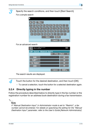 Page 72751/6013-10
Using fax/scan functions3
3
Specify the search conditions, and then touch [Start Search].
For a simple search
For an advanced search
The search results are displayed.
4
Touch the button for the desired destination, and then touch [OK].
– To cancel a selection, touch the button for a selected destination again.
3.2.4 Directly typing in the number
Follow the procedure described below to directly type in the fax number or the 
registration number for an address book destination during a fax...