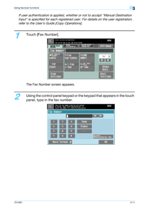 Page 73751/6013-11
Using fax/scan functions3
If user authentication is applied, whether or not to accept Manual Destination 
Input is specified for each registered user. For details on the user registration, 
refer to the Users Guide [Copy Operations].
1
Touch [Fax Number].
The Fax Number screen appears.
2
Using the control panel keypad or the keypad that appears in the touch 
panel, type in the fax number.
Downloaded From ManualsPrinter.com Manuals 