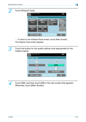 Page 78751/6013-16
Using fax/scan functions3
2
Touch [Original Type].
– To return to the Address Book screen, touch [Main Screen].
The Original Type screen appears.
3
Touch the button for the quality setting most appropriate for the 
loaded original.
4
Touch [OK], and then touch [OK] in the next screen that appears. 
Otherwise, touch [Main Screen].
Downloaded From ManualsPrinter.com Manuals 