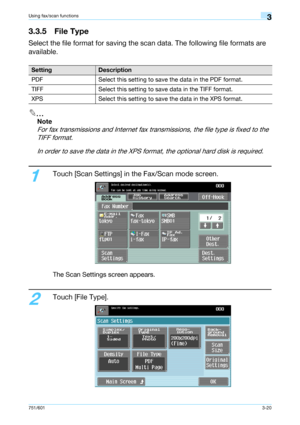 Page 82751/6013-20
Using fax/scan functions3
3.3.5 File Type
Select the file format for saving the scan data. The following file formats are 
available.
2
Note 
For fax transmissions and Internet fax transmissions, the file type is fixed to the 
TIFF format.
In order to save the data in the XPS format, the optional hard disk is required.
1
Touch [Scan Settings] in the Fax/Scan mode screen.
The Scan Settings screen appears.
2
Touch [File Type].
SettingDescription
PDF Select this setting to save the data in the...