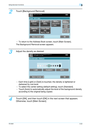 Page 84751/6013-22
Using fax/scan functions3
2
Touch [Background Removal].
– To return to the Address Book screen, touch [Main Screen].
The Background Removal screen appears.
3
Adjust the density as desired.
– Each time [Light] or [Dark] is touched, the density is lightened or 
darkened by one level.
– To select the center setting (default setting), touch [Standard].
– Touch [Auto] to automatically adjust the level of the background density 
according to the original being copied.
4
Touch [OK], and then touch...