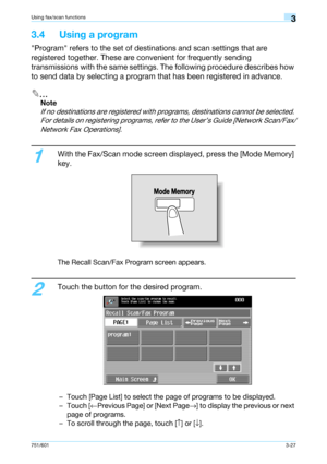 Page 89751/6013-27
Using fax/scan functions3
3.4 Using a program
Program refers to the set of destinations and scan settings that are 
registered together. These are convenient for frequently sending 
transmissions with the same settings. The following procedure describes how 
to send data by selecting a program that has been registered in advance.
2
Note 
If no destinations are registered with programs, destinations cannot be selected. 
For details on registering programs, refer to the User’s Guide [Network...