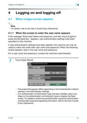 Page 94751/6014-2
Logging on and logging off4
4 Logging on and logging off
4.1 When a logon screen appears
2
Note 
For details, refer to the User’s Guide [Copy Operations].
4.1.1 When the screen to enter the user name appears
If the message Enter User Name and password, and then touch [Login] or 
press the [Access] key. appears, user authentication settings have been 
specified on this machine.
If user authentication settings have been applied, this machine can only be 
used by users who enter their user name...