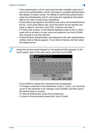 Page 95751/6014-3
Logging on and logging off4
– If the authentication unit (IC card type) has been installed, place the IC 
card on the authentication unit (IC card type) to complete authentication 
and display the Basic screen. For details on performing authentication 
using the authentication unit (IC card type) and registering information, 
refer to the User’s Guide [Copy Operations].
– If [User Name List] appears, the desired user name can be selected from 
the list. Touch [User Name List], touch the button...