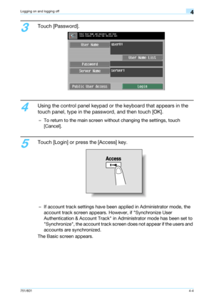 Page 96751/6014-4
Logging on and logging off4
3
Touch [Password].
4
Using the control panel keypad or the keyboard that appears in the 
touch panel, type in the password, and then touch [OK].
– To return to the main screen without changing the settings, touch 
[Cancel].
5
Touch [Login] or press the [Access] key.
– If account track settings have been applied in Administrator mode, the 
account track screen appears. However, if Synchronize User 
Authentication & Account Track in Administrator mode has been set to...