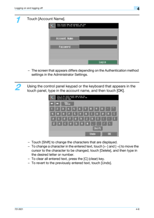 Page 98751/6014-6
Logging on and logging off4
1
Touch [Account Name].
– The screen that appears differs depending on the Authentication method 
settings in the Administrator Settings.
2
Using the control panel keypad or the keyboard that appears in the 
touch panel, type in the account name, and then touch [OK].
– Touch [Shift] to change the characters that are displayed.
– To change a character in the entered text, touch [←] and [→] to move the 
cursor to the character to be changed, touch [Delete], and then...