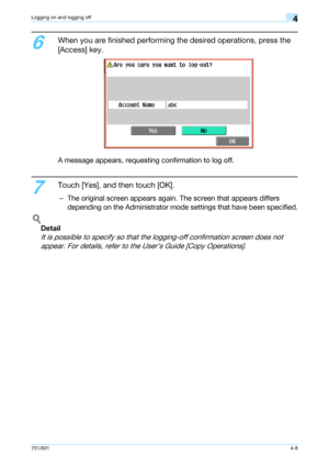 Page 100751/6014-8
Logging on and logging off4
6
When you are finished performing the desired operations, press the 
[Access] key.
A message appears, requesting confirmation to log off.
7
Touch [Yes], and then touch [OK].
– The original screen appears again. The screen that appears differs 
depending on the Administrator mode settings that have been specified.
!
Detail 
It is possible to specify so that the logging-off confirmation screen does not 
appear. For details, refer to the Users Guide [Copy...