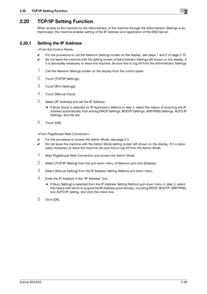 Page 105bizhub 652/5522-90
2.20 TCP/IP Setting Function2
2.20 TCP/IP Setting Function
When access to the machine by the Administrator of the machine through the Administrator Settings is au-
thenticated, the machine enables setting of the IP Address and registration of the DNS Server.
2.20.1 Setting the IP Address

0For the procedure to call the Network Settings screen on the display, see steps 1 and 2 of page 2-70.
0Do not leave the machine with the setting screen of Administrator Settings left shown on the...