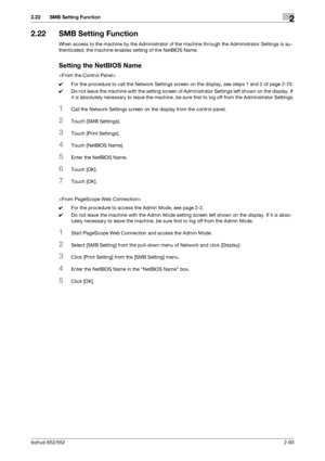 Page 108bizhub 652/5522-93
2.22 SMB Setting Function2
2.22 SMB Setting Function
When access to the machine by the Administrator of the machine through the Administrator Settings is au-
thenticated, the machine enables setting of the NetBIOS Name.
Setting the NetBIOS Name

0For the procedure to call the Network Settings screen on the display, see steps 1 and 2 of page 2-70.
0Do not leave the machine with the setting screen of Administrator Settings left shown on the display. If 
it is absolutely necessary to...