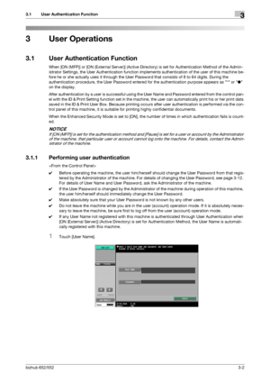 Page 112bizhub 652/5523-2
3.1 User Authentication Function3
3 User Operations
3.1 User Authentication Function
When [ON (MFP)] or [ON (External Server)] (Active Directory) is set for Authentication Method of the Admin-
istrator Settings, the User Authentication function implements authentication of the user of this machine be-
fore he or she actually uses it through the User Password that consists of 8 to 64 digits. During the 
authentication procedure, the User Password entered for the authentication purpose...