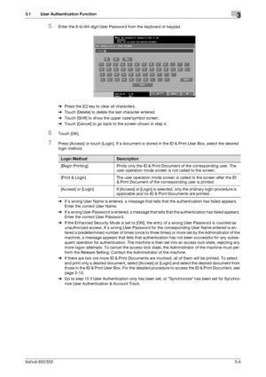 Page 114bizhub 652/5523-4
3.1 User Authentication Function3
5Enter the 8-to-64-digit User Password from the keyboard or keypad.
%Press the [C] key to clear all characters.
%Touch [Delete] to delete the last character entered.
%Touch [Shift] to show the upper case/symbol screen.
%Touch [Cancel] to go back to the screen shown in step 4.
6Touch [OK].
7Press [Access] or touch [Login]. If a document is stored in the ID & Print User Box, select the desired 
login method.
%If a wrong User Name is entered, a message...