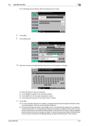 Page 137bizhub 652/5523-27
3.4 User Box Function3
%For [Change Account Name], select the desired account name.
8Touch [OK].
9Touch [Password].
10Enter the currently set 8-digit User Box Password from the keyboard or keypad.
%Press the [C] key to clear all characters.
%Touch [Delete] to delete the last character entered.
%Touch [Shift] to show the upper case/symbol screen.
%Touch [Cancel] to go back to the screen shown in step 9.
11Touch [OK].
%If a wrong User Box Password is entered, a message that tells that...