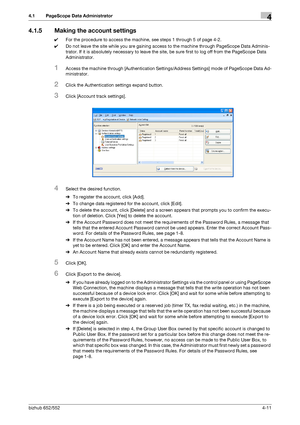 Page 158bizhub 652/5524-11
4.1 PageScope Data Administrator4
4.1.5 Making the account settings
0For the procedure to access the machine, see steps 1 through 5 of page 4-2.
0Do not leave the site while you are gaining access to the machine through PageScope Data Adminis-
trator. If it is absolutely necessary to leave the site, be sure first to log off from the PageScope Data 
Administrator.
1Access the machine through [Authentication Settings/Address Settings] mode of PageScope Data Ad-
ministrator.
2Click the...