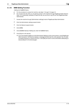 Page 165bizhub 652/5524-18
4.1 PageScope Data Administrator4
4.1.10 SMB Setting Function

0For the procedure to access the machine, see steps 1 through 5 of page 4-2.
0Do not leave the site while you are gaining access to the machine through PageScope Data Adminis-
trator. If it is absolutely necessary to leave the site, be sure first to log off from the PageScope Data 
Administrator.
1Access the machine through [Administrator settings] mode of PageScope Data Administrator.
2Click the Administrator settings...