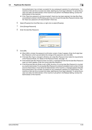 Page 172bizhub 652/5524-25
4.2 PageScope Box Operator4
that authentication has not been successful for any subsequent operation for authentication. The 
machine is then set into an access lock state, rejecting any more logon attempts. To cancel the ac-
cess lock state, the Administrator of the machine must perform the Release Setting. Contact the 
Administrator of the machine.
%If the Save box password until disconnected check box has been selected, the User Box Pass-
word entered is stored in the PC being used....