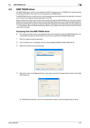 Page 174bizhub 652/5524-27
4.3 HDD TWAIN driver4
4.3 HDD TWAIN driver
The HDD TWAIN driver, which is to be installed in the PC of a general user, is a TWAIN driver used exclusively 
for allowing the HDD of this machine to be recognized as a TWAIN device.
The HDD TWAIN driver is a utility function for downloading document data stored in the User Box in the scan 
or fax mode in the image processing application of the PC.
When an attempt is made to gain access to the machine through the HDD TWAIN driver, the user...