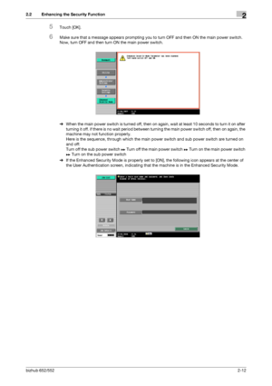 Page 27bizhub 652/5522-12
2.2 Enhancing the Security Function2
5Touch [OK].
6Make sure that a message appears prompting you to turn OFF and then ON the main power switch. 
Now, turn OFF and then turn ON the main power switch.
%When the main power switch is turned off, then on again, wait at least 10 seconds to turn it on after 
turning it off. if there is no wait period between turning the main power switch off, then on again, the 
machine may not function properly.
Here is the sequence, through which the main...