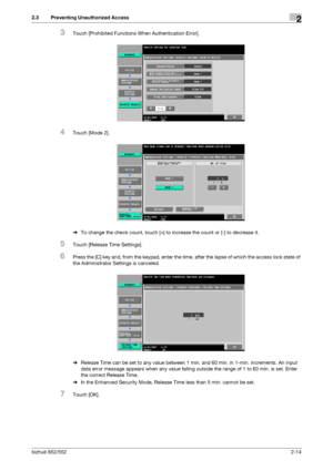 Page 29bizhub 652/5522-14
2.3 Preventing Unauthorized Access2
3Touch [Prohibited Functions When Authentication Error].
4Touch [Mode 2].
%To change the check count, touch [+] to increase the count or [-] to decrease it.
5Touch [Release Time Settings].
6Press the [C] key and, from the keypad, enter the time, after the lapse of which the access lock state of 
the Administrator Settings is canceled.
%Release Time can be set to any value between 1 min. and 60 min. in 1-min. increments. An input 
data error message...