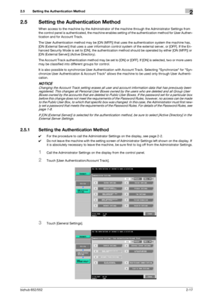 Page 32bizhub 652/5522-17
2.5 Setting the Authentication Method2
2.5 Setting the Authentication Method
When access to the machine by the Administrator of the machine through the Administrator Settings from 
the control panel is authenticated, the machine enables setting of the authentication method for User Authen-
tication and for Account Track.
The User Authentication method may be [ON (MFP)] that uses the authentication system the machine has, 
[ON (External Server)] that uses a user information control...