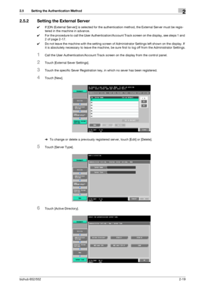 Page 34bizhub 652/5522-19
2.5 Setting the Authentication Method2
2.5.2 Setting the External Server
0If [ON (External Server)] is selected for the authentication method, the External Server must be regis-
tered in the machine in advance.
0For the procedure to call the User Authentication/Account Track screen on the display, see steps 1 and 
2 of page 2-17.
0Do not leave the machine with the setting screen of Administrator Settings left shown on the display. If 
it is absolutely necessary to leave the machine, be...