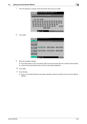 Page 35bizhub 652/5522-20
2.5 Setting the Authentication Method2
7From the keyboard or keypad, enter the Domain Name and touch [OK].
8Touch [OK].
9Make the necessary settings.
%If the Sever Name is yet to be entered, [OK] cannot be touched. Be sure to enter the Sever Name.
%A Sever Name that already exists cannot be redundantly registered.
10Touch [OK].
11Touch [Close].
%If two or more External Servers have been registered, select any desired server and touch [Set as 
Default].
Downloaded From...