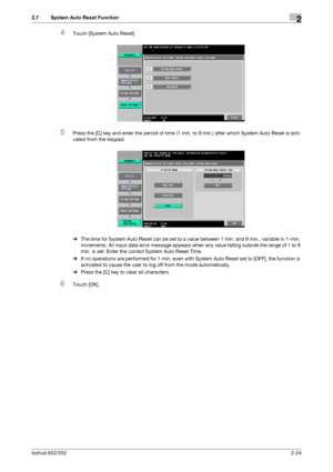 Page 39bizhub 652/5522-24
2.7 System Auto Reset Function2
4Touch [System Auto Reset].
5Press the [C] key and enter the period of time (1 min. to 9 min.) after which System Auto Reset is acti-
vated from the keypad.
%The time for System Auto Reset can be set to a value between 1 min. and 9 min., variable in 1-min. 
increments. An input data error message appears when any value falling outside the range of 1 to 9 
min. is set. Enter the correct System Auto Reset Time.
%If no operations are performed for 1 min....