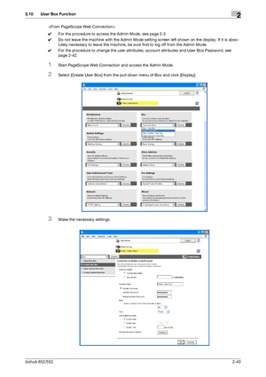 Page 55bizhub 652/5522-40
2.10 User Box Function2

0For the procedure to access the Admin Mode, see page 2-2.
0Do not leave the machine with the Admin Mode setting screen left shown on the display. If it is abso-
lutely necessary to leave the machine, be sure first to log off from the Admin Mode.
0For the procedure to change the user attributes, account attributes and User Box Password, see 
page 2-42.
1Start PageScope Web Connection and access the Admin Mode.
2Select [Create User Box] from the pull-down menu...