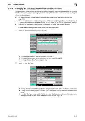 Page 57bizhub 652/5522-42
2.10 User Box Function2
2.10.2 Changing the user/account attributes and box password
The Administrator of the machine can change the box type of the box previously registered. For the Personal 
User Box, the owner user can be changed, and for the Group User Box, the owner account can be changed.

0For the procedure to call the User Box setting screen on the display, see steps 1 through 4 of 
page 2-36.
0Do not leave the machine with the setting screen of Administrator Settings left...