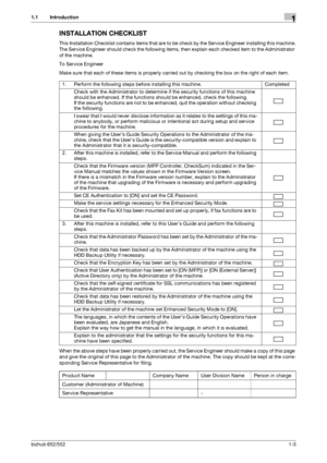 Page 7bizhub 652/5521-3
1.1 Introduction1
INSTALLATION CHECKLIST
This Installation Checklist contains items that are to be check by the Service Engineer installing this machine.
The Service Engineer should check the following items, then explain each checked item to the Administrator 
of the machine.
To Service Engineer
Make sure that each of these items is properly carried out by checking the box on the right of each item.
When the above steps have been properly carried out, the Service Engineer should make a...