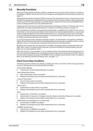 Page 8bizhub 652/5521-4
1.2 Security Functions1
1.2 Security Functions
Setting the Enhanced Security Mode to [ON] will validate the security function of this machine. For details of 
the settings of different security functions to be changed by turning [ON] the Enhanced Security Mode, see 
page 2-8.
Setting the Enhanced Security Mode to [ON] will enhance the authentication function. Access control is then 
provided through password authentication for any access to the Administrator Settings, User...