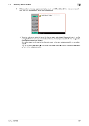 Page 72bizhub 652/5522-57
2.12 Protecting Data in the HDD2
6Make sure that a message appears prompting you to turn OFF and then ON the main power switch. 
Now, turn OFF and then turn ON the main power switch.
%When the main power switch is turned off, then on again, wait at least 10 seconds to turn it on after 
turning it off. if there is no wait period between turning the main power switch off, then on again, the 
machine may not function properly. 
Here is the sequence, through which the main power switch and...