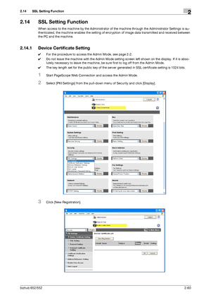 Page 75bizhub 652/5522-60
2.14 SSL Setting Function2
2.14 SSL Setting Function
When access to the machine by the Administrator of the machine through the Administrator Settings is au-
thenticated, the machine enables the setting of encryption of image data transmitted and received between 
the PC and the machine.
2.14.1 Device Certificate Setting
0For the procedure to access the Admin Mode, see page 2-2.
0Do not leave the machine with the Admin Mode setting screen left shown on the display. If it is abso-...