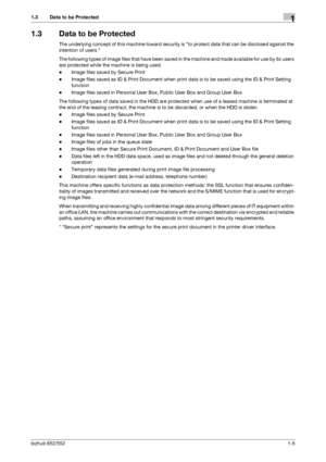 Page 9bizhub 652/5521-5
1.3 Data to be Protected1
1.3 Data to be Protected
The underlying concept of this machine toward security is to protect data that can be disclosed against the 
intention of users.
The following types of image files that have been saved in the machine and made available for use by its users 
are protected while the machine is being used.
-Image files saved by Secure Print
-Image files saved as ID & Print Document when print data is to be saved using the ID & Print Setting 
function...