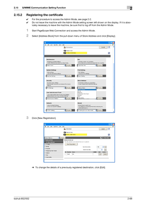 Page 83bizhub 652/5522-68
2.15 S/MIME Communication Setting Function2
2.15.2 Registering the certificate
0For the procedure to access the Admin Mode, see page 2-2.
0Do not leave the machine with the Admin Mode setting screen left shown on the display. If it is abso-
lutely necessary to leave the machine, be sure first to log off from the Admin Mode.
1Start PageScope Web Connection and access the Admin Mode.
2Select [Address Book] from the pull-down menu of Store Address and click [Display].
3Click [New...